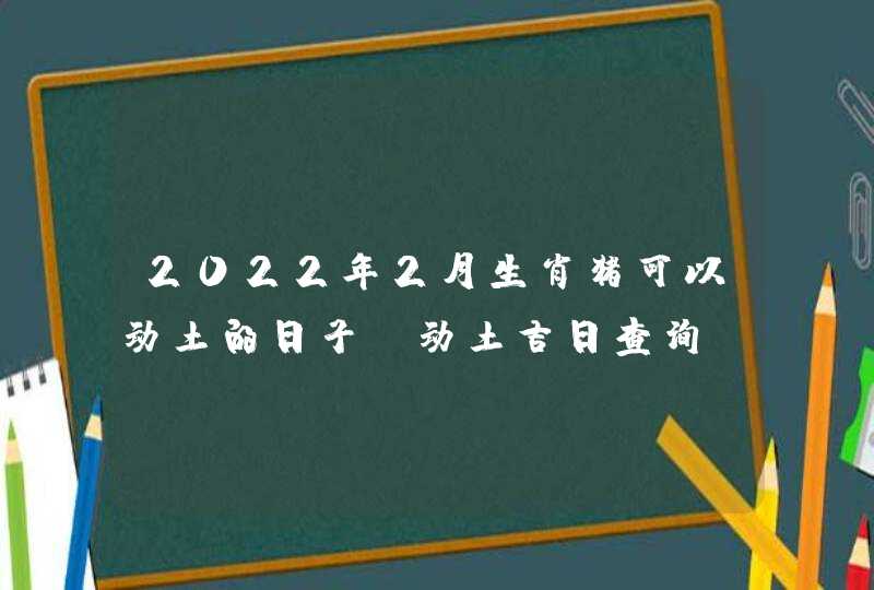 2022年2月生肖猪可以动土的日子 动土吉日查询